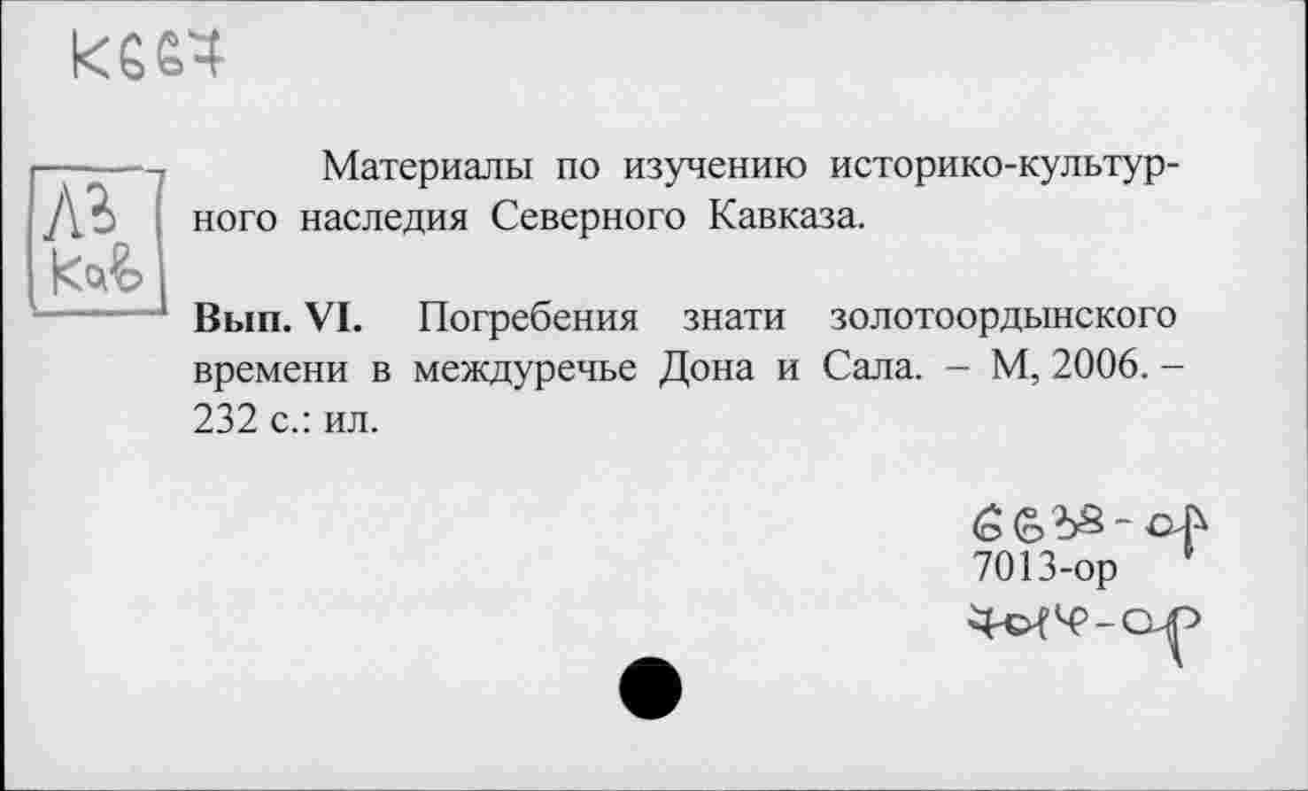 ﻿КЄ&Ч
лг

Материалы по изучению историко-культурного наследия Северного Кавказа.
Вып. VI. Погребения знати золотоордынского времени в междуречье Дона и Сала. - М, 2006. -232 с.: ил.
7013-ор